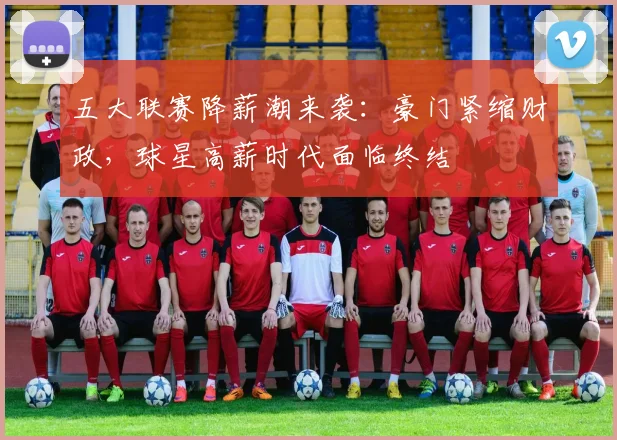 五大联赛降薪潮来袭：豪门紧缩财政，球星高薪时代面临终结