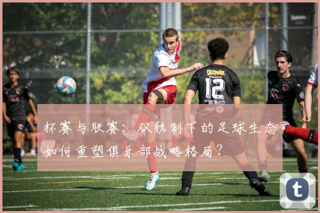 杯赛与联赛:双轨制下的足球生态如何重塑俱乐部战略格局?