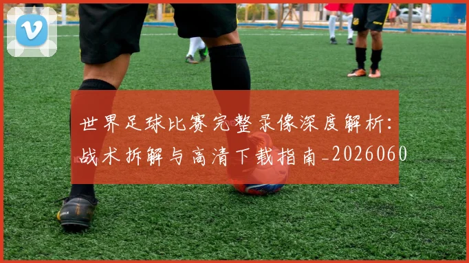 世界足球比赛完整录像深度解析：战术拆解与高清下载指南_20260609201503