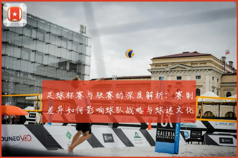 足球杯赛与联赛的深度解析:赛制差异如何影响球队战略与球迷文化
