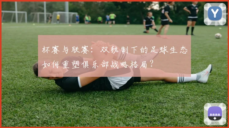 杯赛与联赛:双轨制下的足球生态如何重塑俱乐部战略格局?
