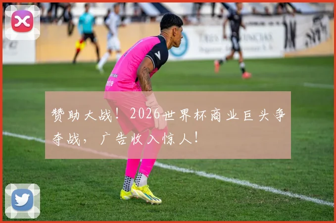 赞助大战！2026世界杯商业巨头争夺战，广告收入惊人！
