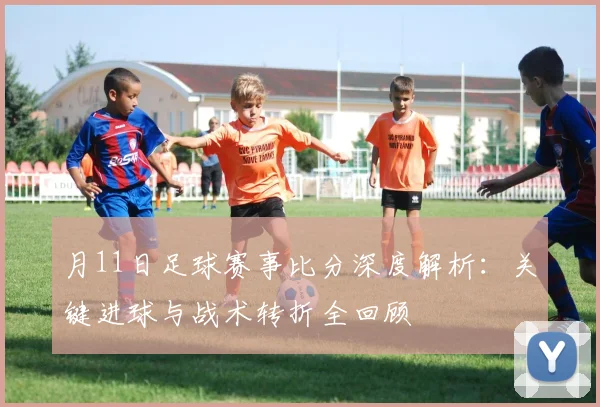 月11日足球赛事比分深度解析:关键进球与战术转折全回顾